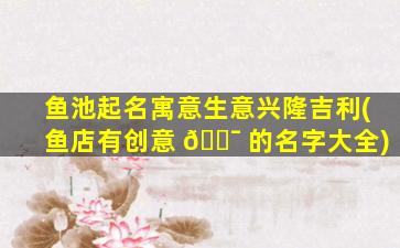鱼池起名寓意生意兴隆吉利(鱼店有创意 🐯 的名字大全)